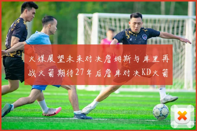 火媒展望未来对决詹姆斯与库里再战火箭期待27年后詹库对决KD火箭