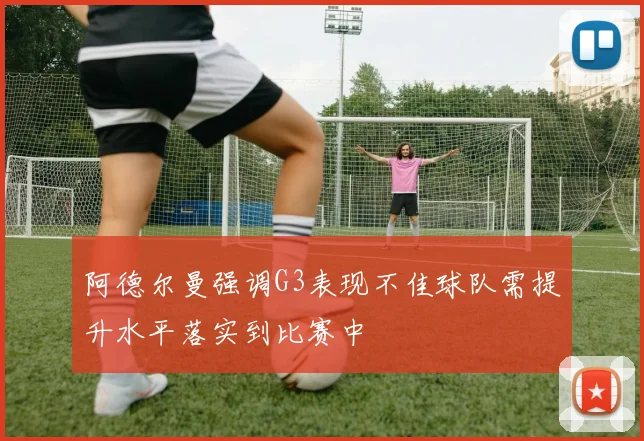 阿德尔曼强调G3表现不佳球队需提升水平落实到比赛中