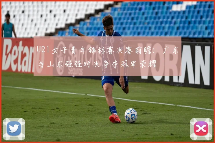 U21女子青年锦标赛决赛前瞻：广东与山东强强对决争夺冠军荣耀