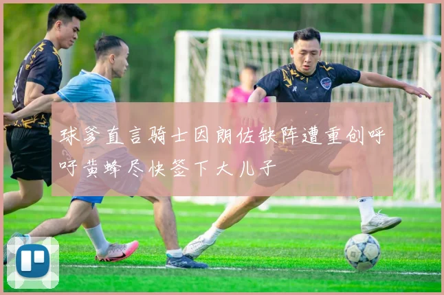 球爹直言骑士因朗佐缺阵遭重创呼吁黄蜂尽快签下大儿子