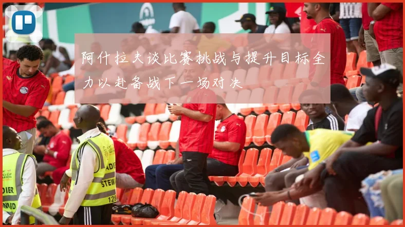 阿什拉夫谈比赛挑战与提升目标全力以赴备战下一场对决