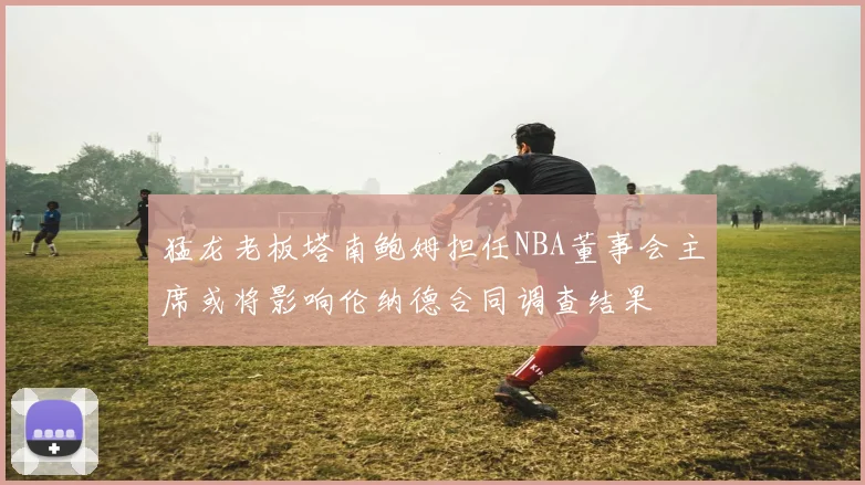 猛龙老板塔南鲍姆担任NBA董事会主席或将影响伦纳德合同调查结果