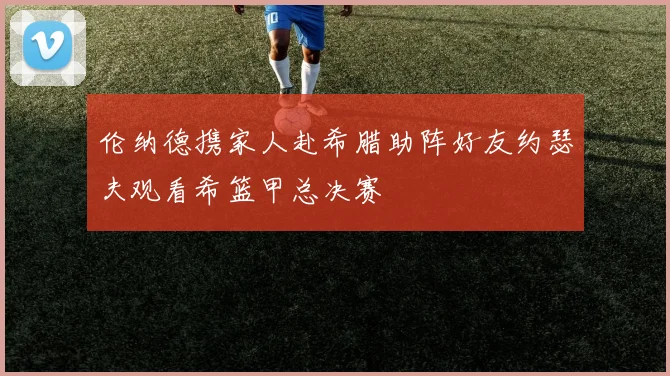 伦纳德携家人赴希腊助阵好友约瑟夫观看希篮甲总决赛