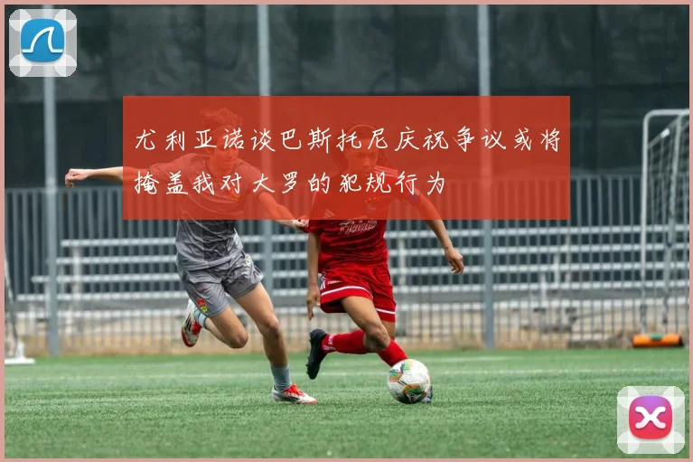 尤利亚诺谈巴斯托尼庆祝争议或将掩盖我对大罗的犯规行为