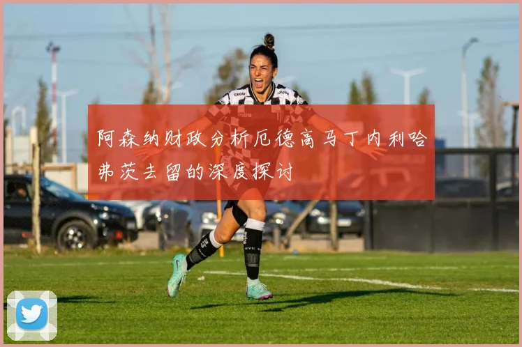 阿森纳财政分析厄德高马丁内利哈弗茨去留的深度探讨