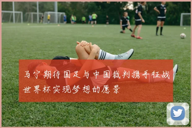 马宁期待国足与中国裁判携手征战世界杯实现梦想的愿景
