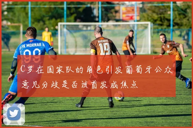 C罗在国家队的角色引发葡萄牙公众意见分歧是否该首发成焦点