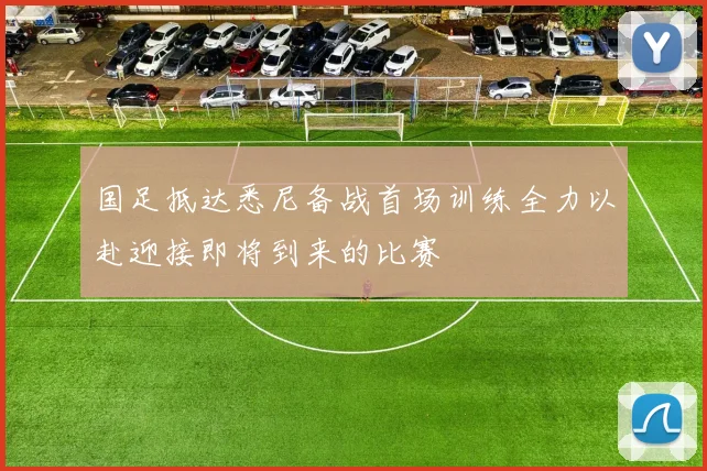 国足抵达悉尼备战首场训练全力以赴迎接即将到来的比赛