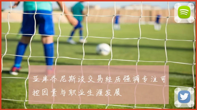亚库乔尼斯谈交易经历强调专注可控因素与职业生涯发展