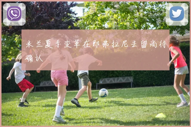 米兰夏季变革在即弗拉尼去留尚待确认
