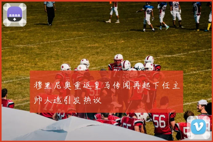 穆里尼奥重返皇马传闻再起下任主帅人选引发热议
