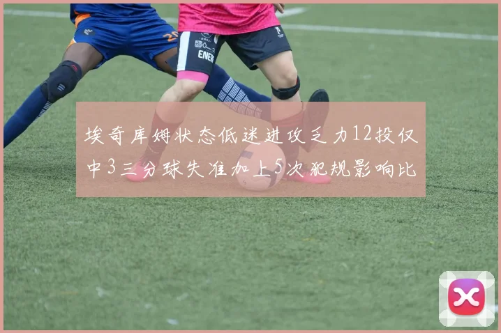 埃奇库姆状态低迷进攻乏力12投仅中3三分球失准加上5次犯规影响比赛表现