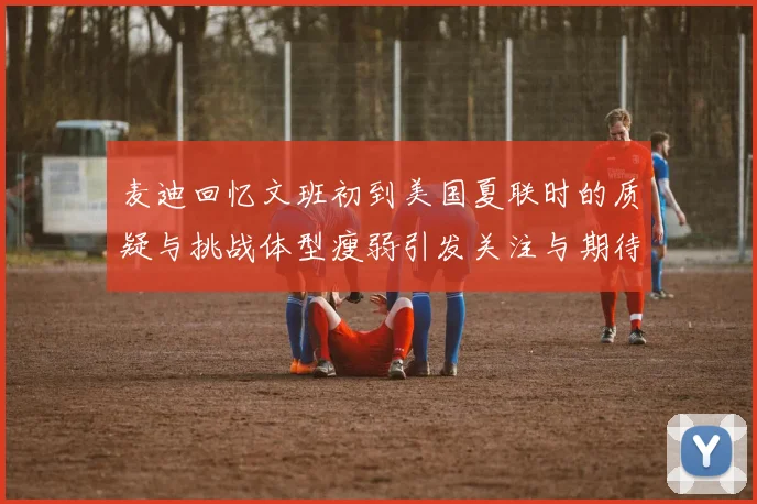 麦迪回忆文班初到美国夏联时的质疑与挑战体型瘦弱引发关注与期待