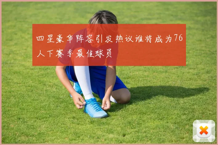 四星豪华阵容引发热议谁将成为76人下赛季最佳球员