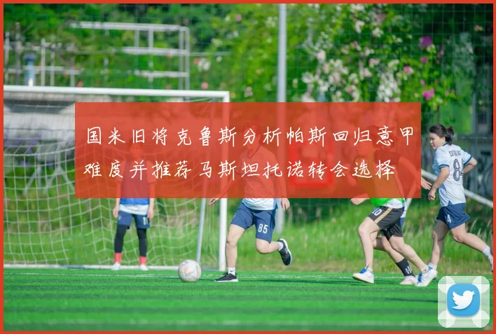 国米旧将克鲁斯分析帕斯回归意甲难度并推荐马斯坦托诺转会选择