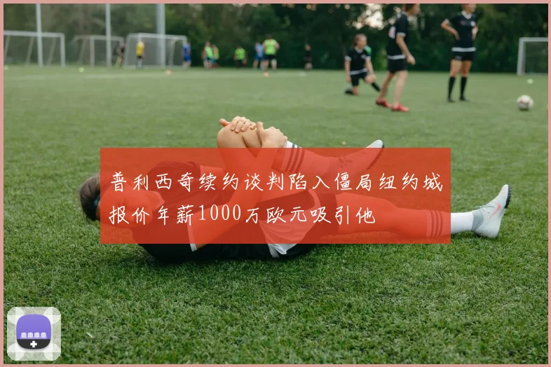 普利西奇续约谈判陷入僵局纽约城报价年薪1000万欧元吸引他