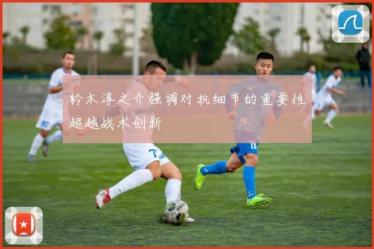 铃木淳之介强调对抗细节的重要性超越战术创新