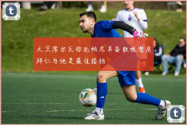 大卫席尔瓦称孔帕尼具备教练潜质拜仁与他是最佳搭档