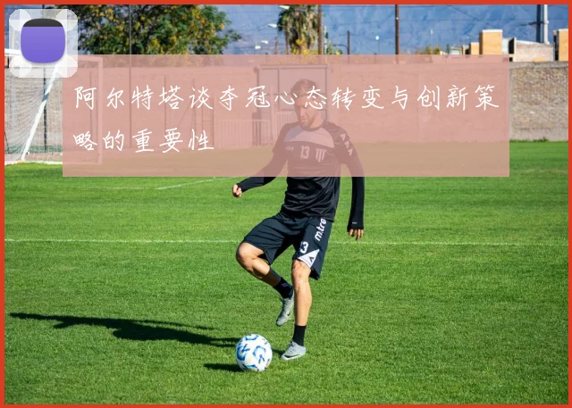 阿尔特塔谈夺冠心态转变与创新策略的重要性