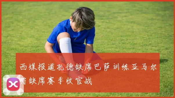 西媒报道孔德缺席巴萨训练亚马尔将缺席赛季收官战